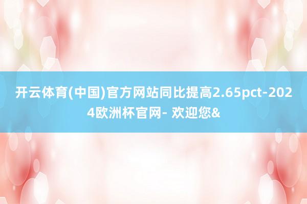 开云体育(中国)官方网站同比提高2.65pct-2024欧洲杯官网- 欢迎您&