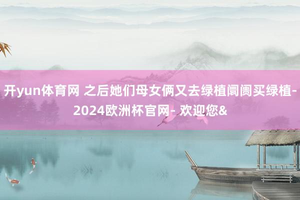 开yun体育网 之后她们母女俩又去绿植阛阓买绿植-2024欧洲杯官网- 欢迎您&