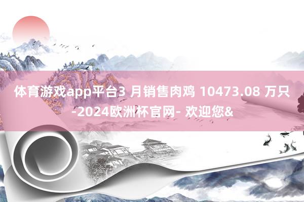 体育游戏app平台3 月销售肉鸡 10473.08 万只-2024欧洲杯官网- 欢迎您&