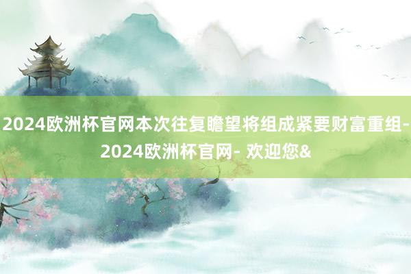 2024欧洲杯官网本次往复瞻望将组成紧要财富重组-2024欧洲杯官网- 欢迎您&