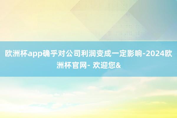 欧洲杯app确乎对公司利润变成一定影响-2024欧洲杯官网- 欢迎您&