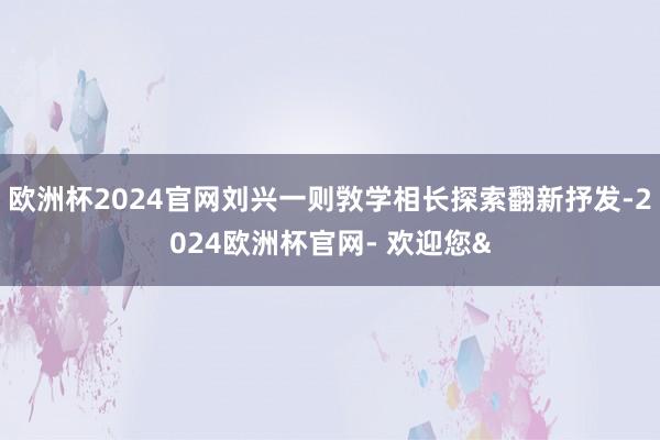 欧洲杯2024官网刘兴一则敩学相长探索翻新抒发-2024欧洲杯官网- 欢迎您&