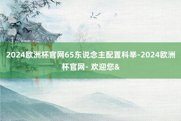 2024欧洲杯官网65东说念主配置科举-2024欧洲杯官网- 欢迎您&