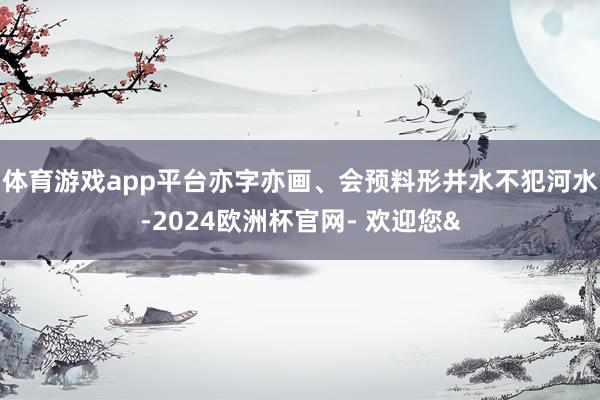 体育游戏app平台亦字亦画、会预料形井水不犯河水-2024欧洲杯官网- 欢迎您&