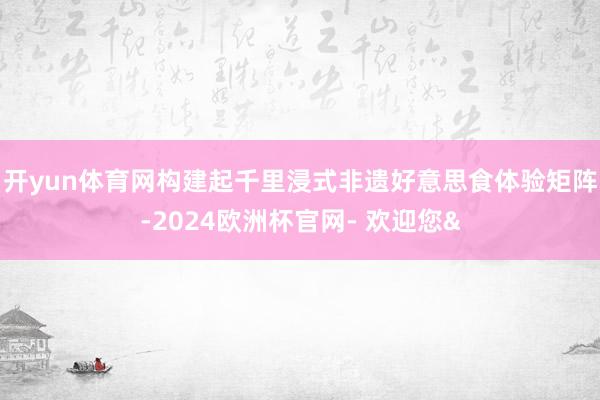 开yun体育网构建起千里浸式非遗好意思食体验矩阵-2024欧洲杯官网- 欢迎您&