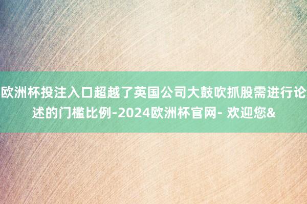 欧洲杯投注入口超越了英国公司大鼓吹抓股需进行论述的门槛比例-2024欧洲杯官网- 欢迎您&