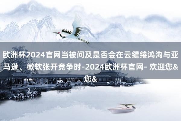 欧洲杯2024官网当被问及是否会在云缱绻鸿沟与亚马逊、微软张开竞争时-2024欧洲杯官网- 欢迎您&