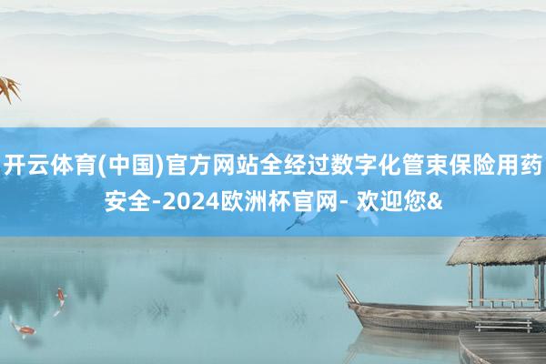 开云体育(中国)官方网站全经过数字化管束保险用药安全-2024欧洲杯官网- 欢迎您&