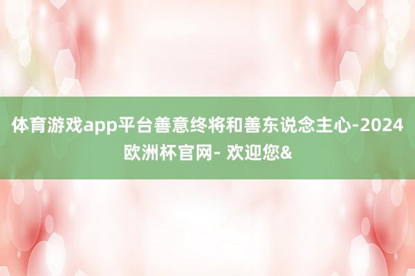 体育游戏app平台善意终将和善东说念主心-2024欧洲杯官网- 欢迎您&