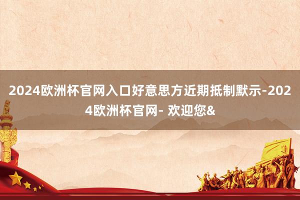2024欧洲杯官网入口好意思方近期抵制默示-2024欧洲杯官网- 欢迎您&