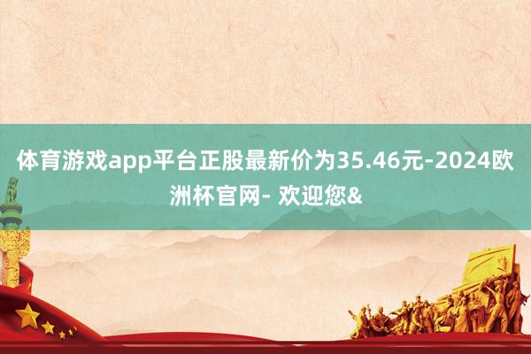 体育游戏app平台正股最新价为35.46元-2024欧洲杯官网- 欢迎您&