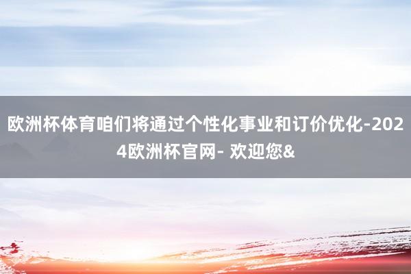 欧洲杯体育咱们将通过个性化事业和订价优化-2024欧洲杯官网- 欢迎您&