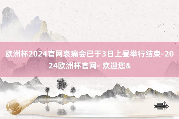 欧洲杯2024官网哀痛会已于3日上昼举行结束-2024欧洲杯官网- 欢迎您&