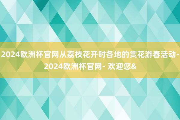 2024欧洲杯官网从荔枝花开时各地的赏花游春活动-2024欧洲杯官网- 欢迎您&
