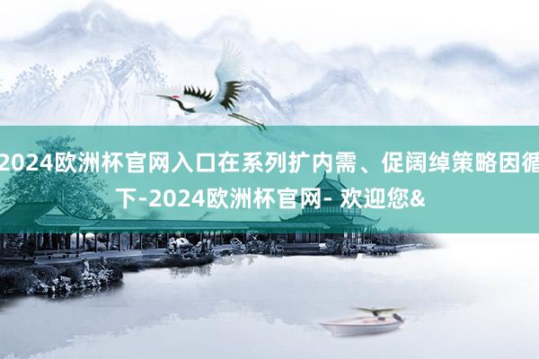 2024欧洲杯官网入口在系列扩内需、促阔绰策略因循下-2024欧洲杯官网- 欢迎您&