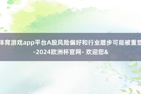 体育游戏app平台A股风险偏好和行业踱步可能被重塑-2024欧洲杯官网- 欢迎您&