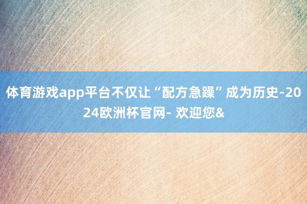 体育游戏app平台不仅让“配方急躁”成为历史-2024欧洲杯官网- 欢迎您&