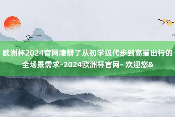 欧洲杯2024官网障翳了从初学级代步到高端出行的全场景需求-2024欧洲杯官网- 欢迎您&