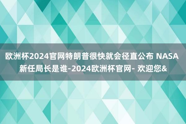 欧洲杯2024官网特朗普很快就会径直公布 NASA 新任局长是谁-2024欧洲杯官网- 欢迎您&
