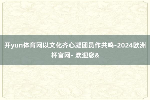 开yun体育网以文化齐心凝团员作共鸣-2024欧洲杯官网- 欢迎您&