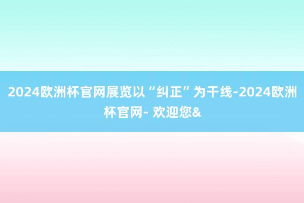 2024欧洲杯官网展览以“纠正”为干线-2024欧洲杯官网- 欢迎您&