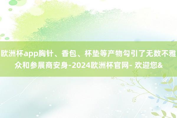 欧洲杯app胸针、香包、杯垫等产物勾引了无数不雅众和参展商安身-2024欧洲杯官网- 欢迎您&