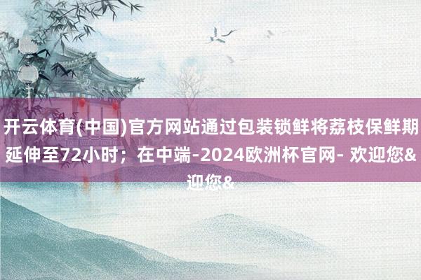 开云体育(中国)官方网站通过包装锁鲜将荔枝保鲜期延伸至72小时；在中端-2024欧洲杯官网- 欢迎您&