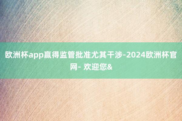 欧洲杯app赢得监管批准尤其干涉-2024欧洲杯官网- 欢迎您&