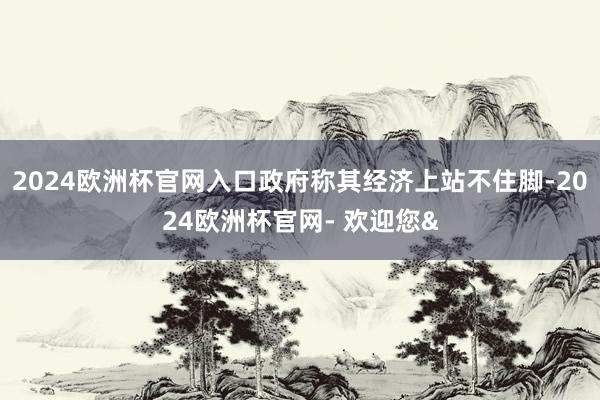 2024欧洲杯官网入口政府称其经济上站不住脚-2024欧洲杯官网- 欢迎您&