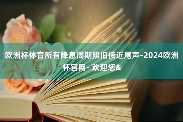 欧洲杯体育所有降息周期照旧接近尾声-2024欧洲杯官网- 欢迎您&