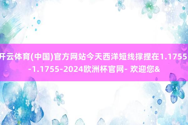 开云体育(中国)官方网站今天西洋短线撑捏在1.1755--1.1755-2024欧洲杯官网- 欢迎您&