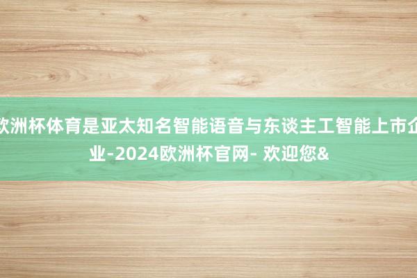 欧洲杯体育是亚太知名智能语音与东谈主工智能上市企业-2024欧洲杯官网- 欢迎您&