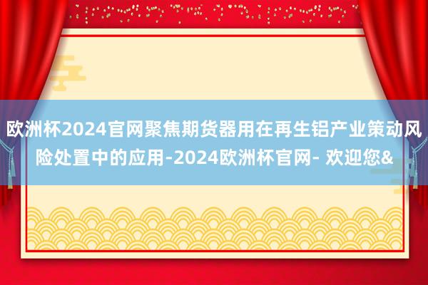 欧洲杯2024官网聚焦期货器用在再生铝产业策动风险处置中的应用-2024欧洲杯官网- 欢迎您&