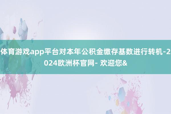 体育游戏app平台对本年公积金缴存基数进行转机-2024欧洲杯官网- 欢迎您&