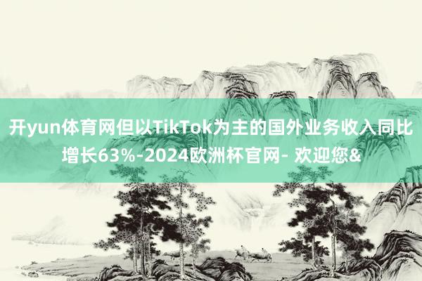 开yun体育网但以TikTok为主的国外业务收入同比增长63%-2024欧洲杯官网- 欢迎您&