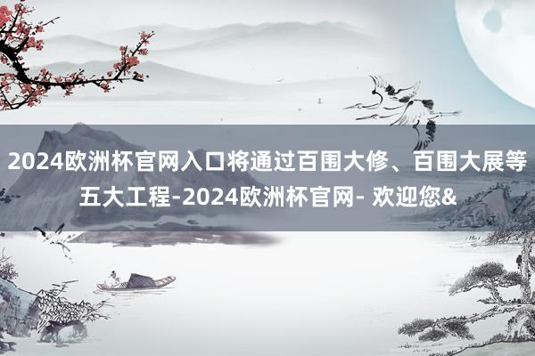 2024欧洲杯官网入口将通过百围大修、百围大展等五大工程-2024欧洲杯官网- 欢迎您&