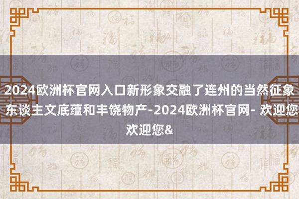 2024欧洲杯官网入口新形象交融了连州的当然征象、东谈主文底蕴和丰饶物产-2024欧洲杯官网- 欢迎您&