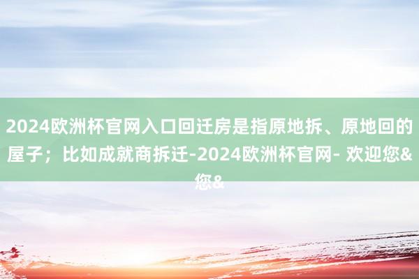 2024欧洲杯官网入口回迁房是指原地拆、原地回的屋子;比如成就商拆迁-2024欧洲杯官网- 欢迎您&