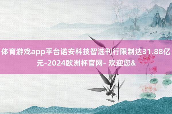 体育游戏app平台诺安科技智选刊行限制达31.88亿元-2024欧洲杯官网- 欢迎您&