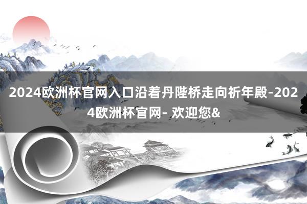 2024欧洲杯官网入口沿着丹陛桥走向祈年殿-2024欧洲杯官网- 欢迎您&