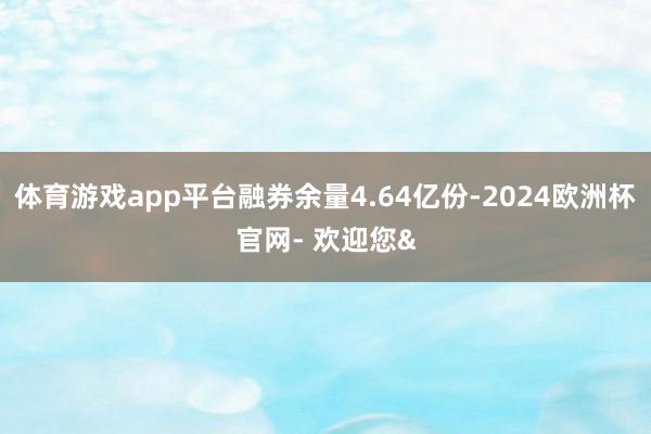 体育游戏app平台融券余量4.64亿份-2024欧洲杯官网- 欢迎您&