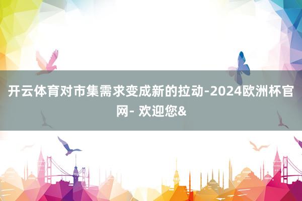 开云体育对市集需求变成新的拉动-2024欧洲杯官网- 欢迎您&