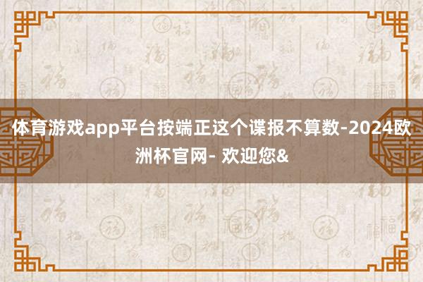 体育游戏app平台按端正这个谍报不算数-2024欧洲杯官网- 欢迎您&