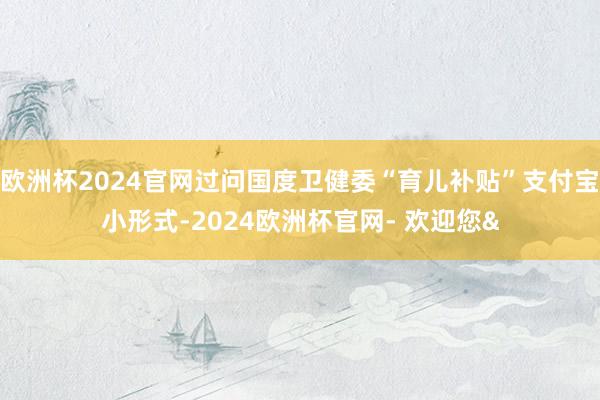 欧洲杯2024官网过问国度卫健委“育儿补贴”支付宝小形式-2024欧洲杯官网- 欢迎您&