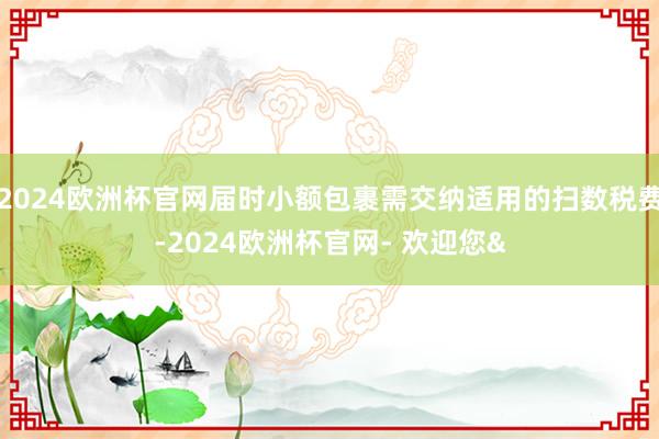2024欧洲杯官网届时小额包裹需交纳适用的扫数税费-2024欧洲杯官网- 欢迎您&