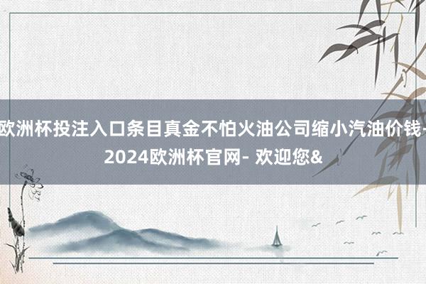 欧洲杯投注入口条目真金不怕火油公司缩小汽油价钱-2024欧洲杯官网- 欢迎您&