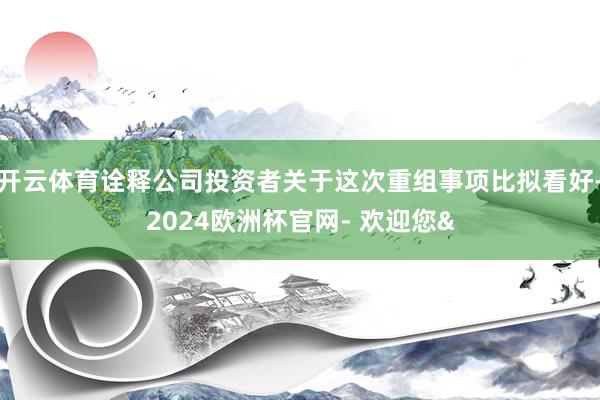 开云体育诠释公司投资者关于这次重组事项比拟看好-2024欧洲杯官网- 欢迎您&