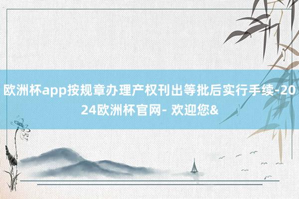 欧洲杯app按规章办理产权刊出等批后实行手续-2024欧洲杯官网- 欢迎您&