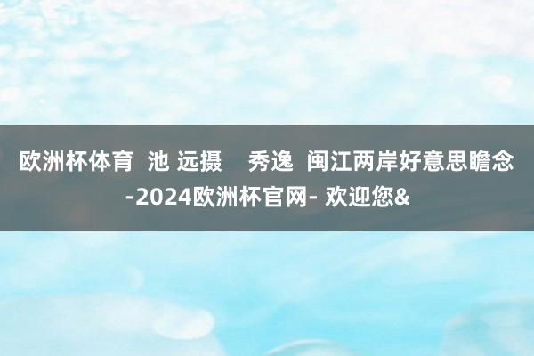 欧洲杯体育 池 远摄 秀逸 闽江两岸好意思瞻念-2024欧洲杯官网- 欢迎您&