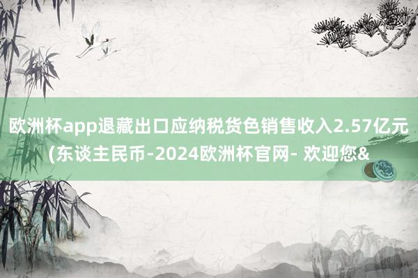 欧洲杯app退藏出口应纳税货色销售收入2.57亿元(东谈主民币-2024欧洲杯官网- 欢迎您&